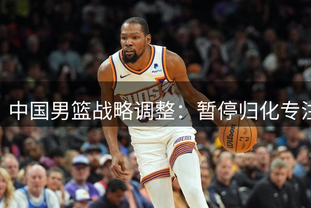 中国男篮战略调整：暂停归化专注青训 世界排名下滑敲响警钟