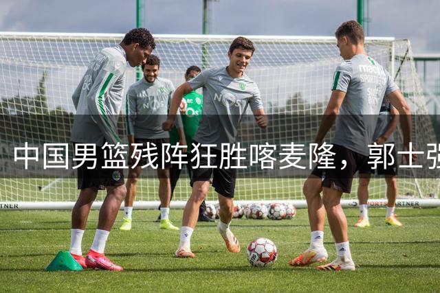 中国男篮残阵狂胜喀麦隆，郭士强收获惊喜新人