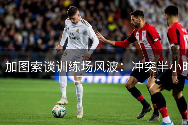 加图索谈训练场风波：冲突半小时烟消云散，专注球队进步
