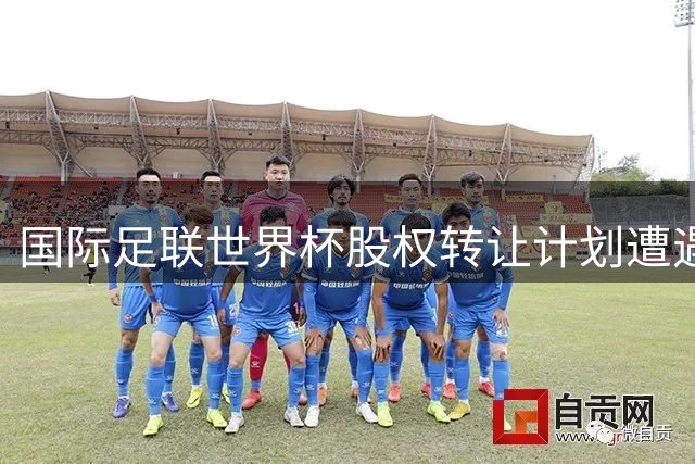 国际足联世界杯股权转让计划遭遇全球足坛联合抵制