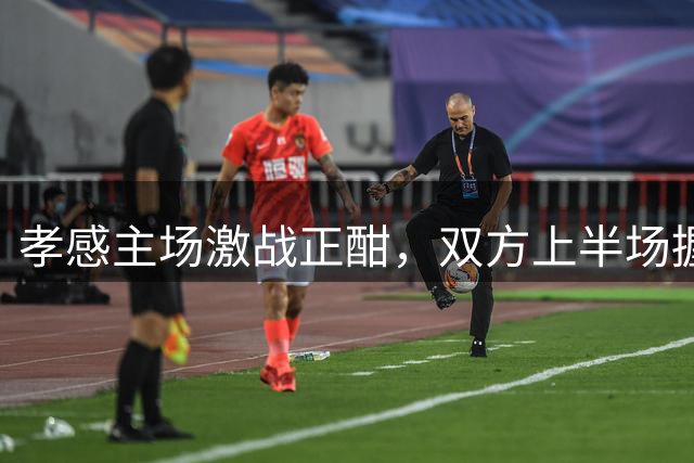 孝感主场激战正酣，双方上半场握手言和