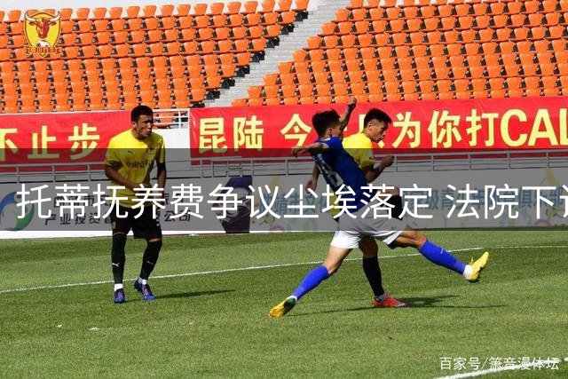 托蒂抚养费争议尘埃落定 法院下调支付金额引关注