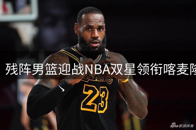残阵男篮迎战NBA双星领衔喀麦隆 两大新星或迎国家队首秀