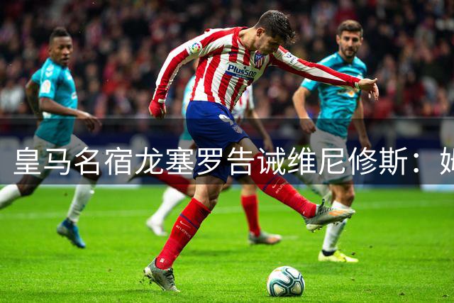 皇马名宿龙塞罗告诫维尼修斯：姆巴佩已是伯纳乌新旗帜