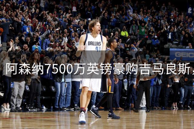 阿森纳7500万英镑豪购吉马良斯，纽卡期待更高报价