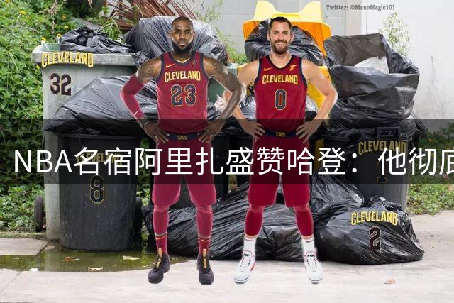 NBA名宿阿里扎盛赞哈登：他彻底改变了现代篮球